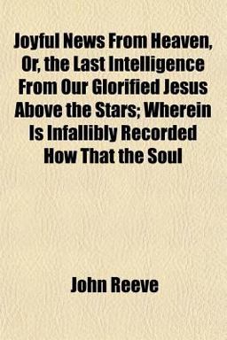 Joyful News from Heaven, or, the Last Intelligence from Our Glorified Jesus above the Stars; Wherein Is Infallibly Recorded How That the Soul Joyful News from Heaven, or, the Last Intelligence from Our Glorified Jesus above the Stars; Wherein Is Infallibly Recorded How That the Soul