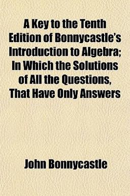 A Key to the Tenth Edition of Bonnycastle's Introduction to Algebra; in Which the Solutions of All the Questions, That Have Only Answers