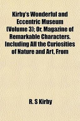 Kirby's Wonderful and Eccentric Museum; or, Magazine of Remarkable Characters Including All the Curiosities of Nature and Art, From