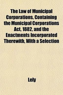 The Law of Municipal Corporations, Containing the Municipal Corporations Act, 1882, and the Enactments Incorporated Therewith, with a Selection