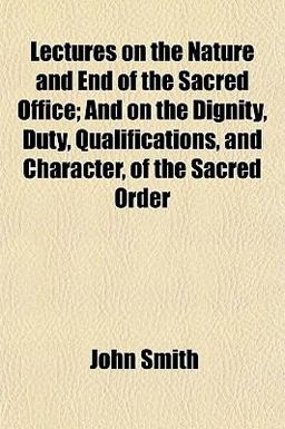 Lectures on the Nature and End of the Sacred Office; and on the Dignity, Duty, Qualifications, and Character, of the Sacred Order