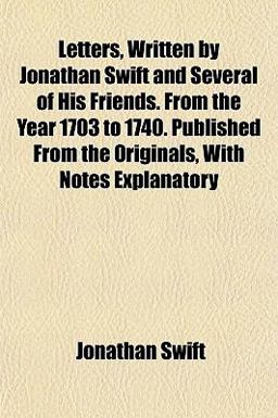 Letters, Written by Jonathan Swift and Several of His Friends from the Year 1703 to 1740 Published from the Originals, with Notes Explanatory