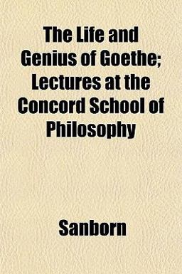 The Life and Genius of Goethe; Lectures at the Concord School of Philosophy The Life and Genius of Goethe; Lectures at the Concord School of Philosophy