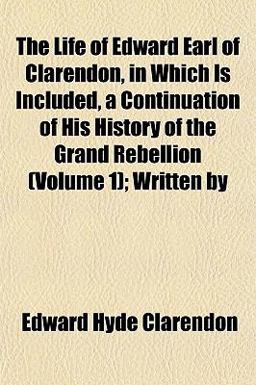 The Life of Edward Earl of Clarendon, in Which Is Included, a Continuation of His History of the Grand Rebellion; Written By