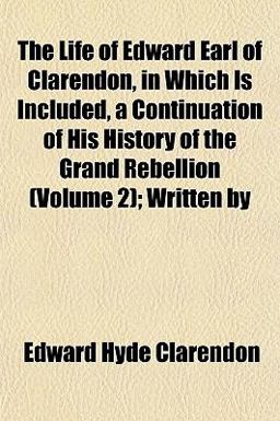 The Life of Edward Earl of Clarendon, in Which Is Included, a Continuation of His History of the Grand Rebellion; Written By