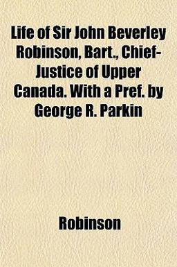 Life of Sir John Beverley Robinson, Bart , Chief-Justice of Upper Canada with a Pref by George R Parkin