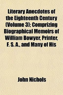 Literary Anecdotes of the Eighteenth Century; Comprizing Biographical Memoirs of William Bowyer, Printer, F S a , and Many of His
