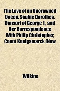The Love of an Uncrowned Queen, Sophie Dorothea, Consort of George 1 , and Her Correspondence with Philip Christopher, Count Königsmarck (Now