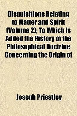 Disquisitions Relating to Matter and Spirit; to Which Is Added the History of the Philosophical Doctrine Concerning the Origin Of
