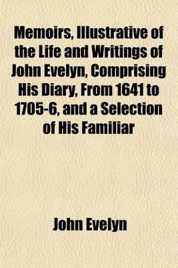 Memoirs, Illustrative of the Life and Writings of John Evelyn, Comprising His Diary, from 1641 to 1705-6, and a Selection of His Familiar