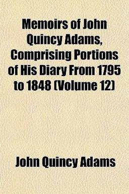 Memoirs of John Quincy Adams, Comprising Portions of His Diary from 1795 To 1848 Memoirs of John Quincy Adams, Comprising Portions of His Diary from 1795 To 1848