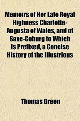 Memoirs of Her Late Royal Highness Charlotte-Augusta of Wales, and of Saxe-Coburg to Which Is Prefixed, a Concise History of the Illustrious