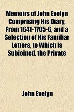 Memoirs of John Evelyn Comprising His Diary, from 1641-1705-6, and a Selection of His Familiar Letters, to Which Is Subjoined, the Private