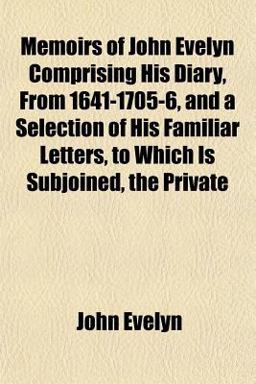 Memoirs of John Evelyn Comprising His Diary, from 1641-1705-6, and a Selection of His Familiar Letters, to Which Is Subjoined, the Private