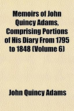 Memoirs of John Quincy Adams, Comprising Portions of His Diary from 1795 To 1848 Memoirs of John Quincy Adams, Comprising Portions of His Diary from 1795 To 1848