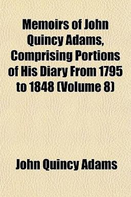 Memoirs of John Quincy Adams, Comprising Portions of His Diary from 1795 To 1848 Memoirs of John Quincy Adams, Comprising Portions of His Diary from 1795 To 1848