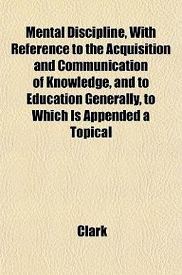 Mental Discipline, with Reference to the Acquisition and Communication of Knowledge, and to Education Generally, to Which Is Appended a Topical Mental Discipline, with Reference to the Acquisition and Communication of Knowledge, and to Education Generally, to Which Is Appended a Topical