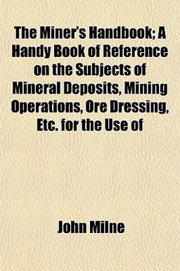 The Miner's Handbook; a Handy Book of Reference on the Subjects of Mineral Deposits, Mining Operations, Ore Dressing, etc for the Use Of