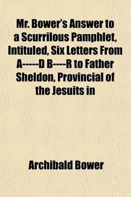 Mr Bower's Answer to a Scurrilous Pamphlet, Intituled, Six Letters from A-----D B----R to Father Sheldon, Provincial of the Jesuits In