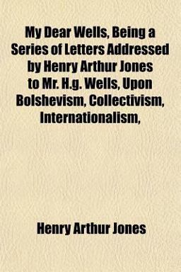 My Dear Wells, Being a Series of Letters Addressed by Henry Arthur Jones to Mr H G Wells, upon Bolshevism, Collectivism, Internationalism My Dear Wells, Being a Series of Letters Addressed by Henry Arthur Jones to Mr H G Wells, upon Bolshevism, Collectivism, Internationalism