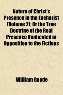 Nature of Christ's Presence in the Eucharist; or the True Doctrine of the Real Presence Vindicated in Opposition to the Fictious Nature of Christ's Presence in the Eucharist; or the True Doctrine of the Real Presence Vindicated in Opposition to the Fictious