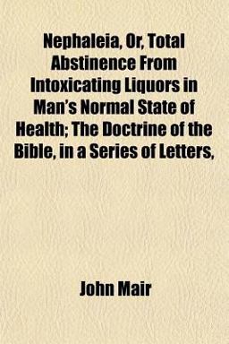 Nephaleia, or, Total Abstinence from Intoxicating Liquors in Man's Normal State of Health; the Doctrine of the Bible, in a Series of Letters Nephaleia, or, Total Abstinence from Intoxicating Liquors in Man's Normal State of Health; the Doctrine of the Bible, in a Series of Letters