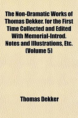 The Non-Dramatic Works of Thomas Dekker for the First Time Collected and Edited with Memorial-Introd Notes and Illustrations, Etc