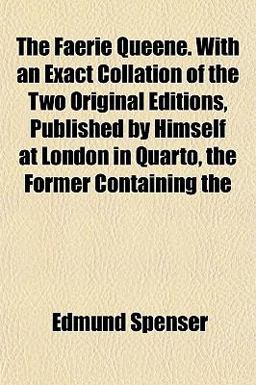The Faerie Queene with an Exact Collation of the Two Original Editions, Published by Himself at London in Quarto, the Former Containing The Faerie Queene with an Exact Collation of the Two Original Editions, Published by Himself at London in Quarto, the Former Containing