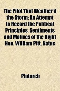 The Pilot That Weather'D the Storm; an Attempt to Record the Political Principles, Sentiments and Motives of the Right Hon William Pitt, Natus