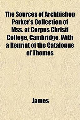 The Sources of Archbishop Parker's Collection of Mss at Corpus Christi College, Cambridge, with a Reprint of the Catalogue of Thomas