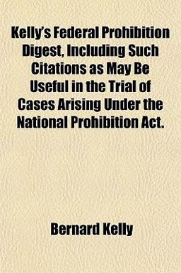 Kelly's Federal Prohibition Digest, Including Such Citations As May Be Useful in the Trial of Cases Arising under the National Prohibition Act Kelly's Federal Prohibition Digest, Including Such Citations As May Be Useful in the Trial of Cases Arising under the National Prohibition Act