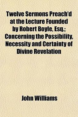 Twelve Sermons Preach'D at the Lecture Founded by Robert Boyle, Esq; Concerning the Possibility, Necessity and Certainty of Divine Revelation