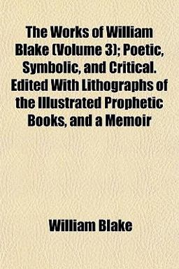 The Works of William Blake; Poetic, Symbolic, and Critical Edited with Lithographs of the Illustrated Prophetic Books, and a Memoir