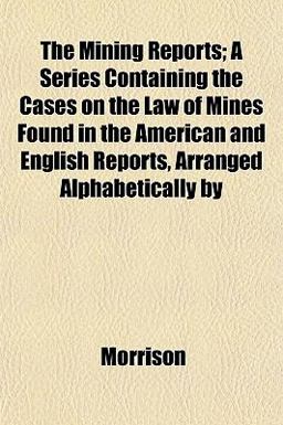 The Mining Reports; a Series Containing the Cases on the Law of Mines Found in the American and English Reports, Arranged Alphabetically By