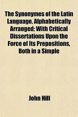 The Synonymes of the Latin Language, Alphabetically Arranged; with Critical Dissertations upon the Force of Its Prepositions, Both in a Simple