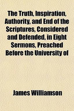 The Truth, Inspiration, Authority, and End of the Scriptures, Considered and Defended, in Eight Sermons, Preached Before the University Of The Truth, Inspiration, Authority, and End of the Scriptures, Considered and Defended, in Eight Sermons, Preached Before the University Of
