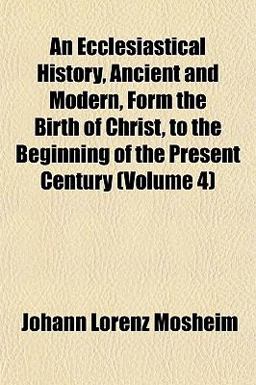 An Ecclesiastical History, Ancient and Modern, Form the Birth of Christ, to the Beginning of the Present Century