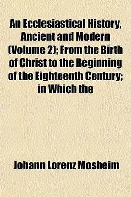 An Ecclesiastical History, Ancient and Modern; from the Birth of Christ to the Beginning of the Eighteenth Century; in Which