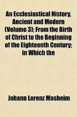 An Ecclesiastical History, Ancient and Modern; from the Birth of Christ to the Beginning of the Eighteenth Century; in Which