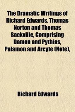 The Dramatic Writings of Richard Edwards, Thomas Norton and Thomas Sackville, Comprising Damon and Pythias, Palamon and Arcyte