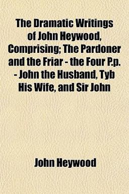 The Dramatic Writings of John Heywood, Comprising; the Pardoner and the Friar - the Four P P - John the Husband, Tyb His Wife, and Sir John