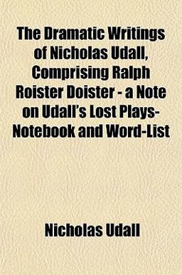 The Dramatic Writings of Nicholas Udall, Comprising Ralph Roister Doister - a Note on Udall's Lost Plays- Notebook and Word-List