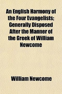 An English Harmony of the Four Evangelists; Generally Disposed after the Manner of the Greek of William Newcome An English Harmony of the Four Evangelists; Generally Disposed after the Manner of the Greek of William Newcome