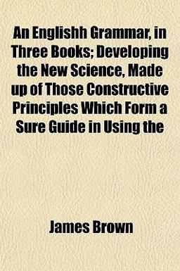 An Englishh Grammar, in Three Books; Developing the New Science, Made up of Those Constructive Principles Which Form a Sure Guide in Using