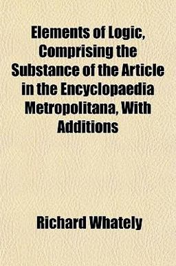 Elements of Logic, Comprising the Substance of the Article in the Encyclopaedia Metropolitana, with Additions