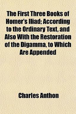 The First Three Books of Homer's Iliad; According to the Ordinary Text, and Also with the Restoration of the Digamma, to Which Are Appended