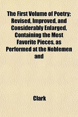The First Volume of Poetry; Revised, Improved, and Considerably Enlarged, Containing the Most Favorite Pieces, As Performed at the Noblemen And The First Volume of Poetry; Revised, Improved, and Considerably Enlarged, Containing the Most Favorite Pieces, As Performed at the Noblemen And