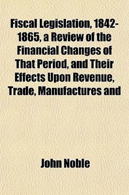 Fiscal Legislation, 1842-1865, a Review of the Financial Changes of That Period, and Their Effects upon Revenue, Trade, Manufactures And Fiscal Legislation, 1842-1865, a Review of the Financial Changes of That Period, and Their Effects upon Revenue, Trade, Manufactures And