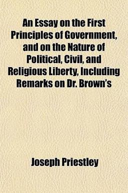 An Essay on the First Principles of Government, and on the Nature of Political, Civil, and Religious Liberty, Including Remarks on Dr Brown's