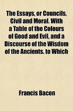 The Essays, or Councils, Civil and Moral with a Table of the Colours of Good and Evil, and a Discourse of the Wisdom of the Ancients to Which